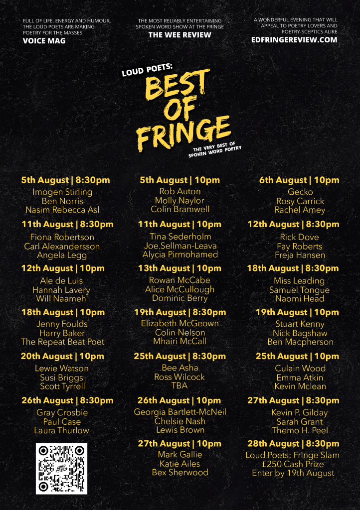 Flyer with the full lineup of Loud Poets’ Edinburgh Fringe 2022 run.
‘Full of life, energy and humour, the Loud Poets are making poetry for the masses.’ - Voice Mag
‘The most reliably entertaining spoken word show at the Fringe’ - The Wee Review
‘A wonderful evening that will appeal to poetry lovers and poetry-sceptics alike’ - EdFringeReview.com 
Loud Poets: Best of Fringe
The Very Best of Spoken Word Poetry

5th August - 8:30pm
Imogen Stirling
Ben Norris
Nasim Rebecca Asl

5th August - 10pm
Rob Auton
Molly Naylor
Colin Bramwell

6th August - 10pm
Gecko
Rosy Carrick
Rachel Amey

11th August - 8:30pm
Fiona Robertson
Carl Alexandersson
Angela Legg

11th August - 10pm
Tina Sederholm
Joe Sellman-Leava
Alycia Pirmohamed

12th August - 8:30pm
Rick Dove
Ray Roberts
Freja Hansen

12th August - 10pm
Ale de Luis
Hannah Lavery
Will Naameh

13th August - 10pm
Rowan McCabe
Alice McCullough
Dominic Berry

18th August - 8:30pm
Miss Leading
Samuel Tongue
Naomi Head

18th August - 10pm
Jenny Foulds
Harry Baker
The Repeat Beat Poet

19th August - 8:30pm
Elizabeth McGeown
Colin Nelson
Mhairi McCall

19th August - 10pm
Stuart kenny
Bick Bagshaw
Ben Macpherson

20th August - 10pm
Lewie Watson
Susi Briggs
Scott Tyrrell

25th August - 8:30pm
Bee Asha
Ross Wilcock
TBA

25th August - 10pm
Culain Wood
Emma Atkin
Kevin Mclean

26th August - 8:30pm
Gray Crosbie
Paul Case
Laura Thurlow

26th August - 10pm
Georgia Bartlett-McNeil
Chelsie Nash
Lewis Brown

27th August - 8:30pm
Kevin P. Gilday
Sarah Grant
Themo H. Peel

27th August - 10pm
Mark Gallie
Katie Ailes
Bex Sherwood

28th August - 8:30pm
Loud Poets: Fringe Slam
£250 Cash Prize
Enter by 19th August 
